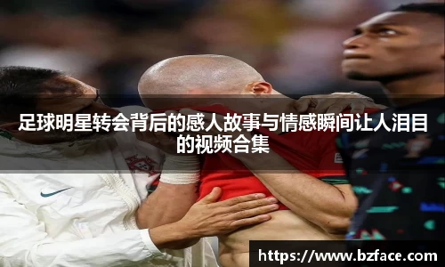 足球明星转会背后的感人故事与情感瞬间让人泪目的视频合集
