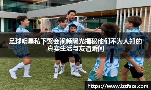 足球明星私下聚会视频曝光揭秘他们不为人知的真实生活与友谊瞬间