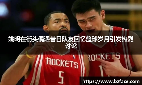 姚明在街头偶遇昔日队友回忆篮球岁月引发热烈讨论
